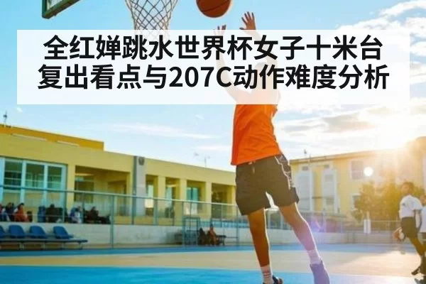 全红婵跳水世界杯女子十米台复出看点与207C动作难度分析